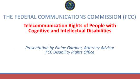 THE FEDERAL COMMUNICATIONS COMMISSION (FCC) Telecommunication Rights of People with Cognitive and Intellectual Disabilities Presentation by Elaine Gardner, Attorney Advisor FCC Disability Rights Office