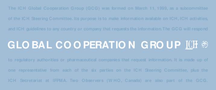 The ICH Global Cooperation Group (GCG) was formed on March 11, 1999, as a subcommittee of the ICH Steering Committee. Its purpose is to make information available on ICH, ICH activities, and ICH guidelines to any country