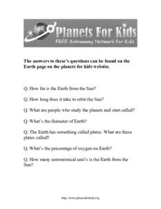 The answers to these’s questions can be found on the Earth page on the planets for kids website. Q. How far is the Earth from the Sun? Q. How long does it take to orbit the Sun? Q. What are people who study the planets