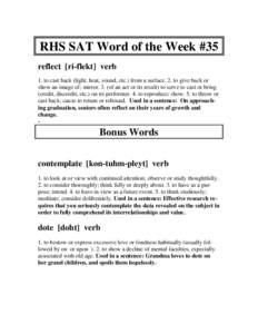 RHS SAT Word of the Week #35 reflect [ri-flekt] verb 1. to cast back (light, heat, sound, etc.) from a surface. 2. to give back or show an image of; mirror. 3. (of an act or its result) to serve to cast or bring (credit,