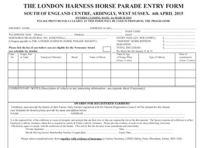 THE LONDON HARNESS HORSE PARADE ENTRY FORM SOUTH OF ENGLAND CENTRE, ARDINGLY, WEST SUSSEX. 6th APRIL 2015 ENTRIES CLOSING DATE: 1st MARCH 2015 PLEASE PRINT DETAILS CLEARLY AS THIS FORM WILL BE USED IN PREPARING THE PROGR