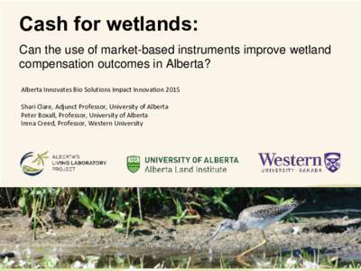 Cash for wetlands: Can the use of market-based instruments improve wetland compensation outcomes in Alberta? Alberta Innovates Bio Solutions Impact Innovation 2015 Shari Clare, Adjunct Professor, University of Alberta Pe