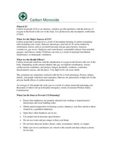 Carbon Monoxide What Is It? Carbon monoxide (CO) is an odorless, colorless gas that interferes with the delivery of oxygen in the blood to the rest of the body. It is produced by the incomplete combustion of fuels. What 