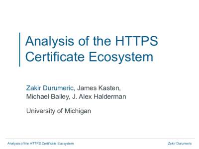Analysis of the HTTPS Certificate Ecosystem Zakir Durumeric, James Kasten, Michael Bailey, J. Alex Halderman University of Michigan