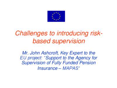 Challenges to introducing riskbased supervision Mr. John Ashcroft, Key Expert to the EU project: “Support to the Agency for Supervision of Fully Funded Pension Insurance – MAPAS“