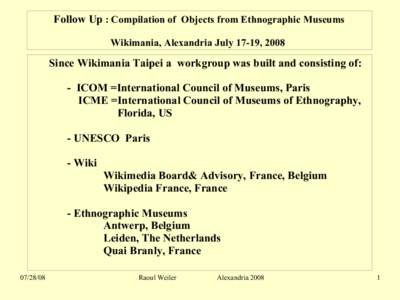 Follow Up : Compilation of Objects from Ethnographic Museums Wikimania, Alexandria July 17-19, 2008 Since Wikimania Taipei a workgroup was built and consisting of: - ICOM =International Council of Museums, Paris ICME =In