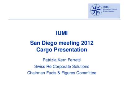 IUMI San Diego meeting 2012 Cargo Presentation Patrizia Kern Ferretti Swiss Re Corporate Solutions Chairman Facts & Figures Committee