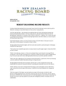 MEDIA RELEASE 30 September, 2013 REBOOT DELIVERING RECORD RESULTS The New Zealand Racing Board has announced record results for betting turnover and net profit in[removed], resulting in a record distribution to the countr