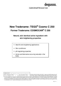 New Tradename: TEGO® Cosmo C 250 Former Tradename: COSMOCAIR ® C 250 Natural, skin identical active ingredient with skin brightening properties  • Ideal for skin brightening applications