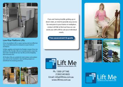 If you are having trouble getting up or down stairs, or need to provide easy access for everyone to your home or workplace, contact Lift Me to find out how we can assist you with a lift to suit your individual needs.