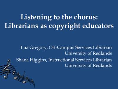 Listening to the chorus: Librarians as copyright educators Lua Gregory, Off-Campus Services Librarian University of Redlands Shana Higgins, Instructional Services Librarian University of Redlands