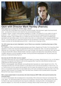 Q&A with Director Mark Hartley (Patrick) What inspired you to remake the 1978 film classic, Patrick? I should stress that I firmly believe that not every film should be remade. Films that haven’t aged a day should be l