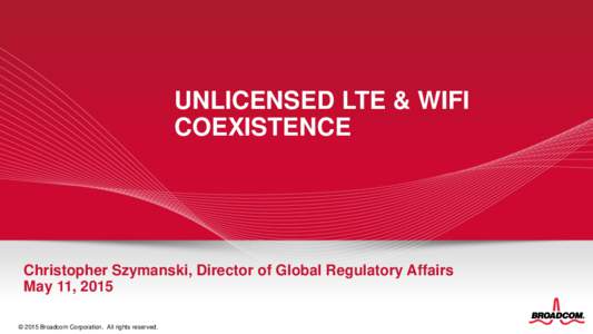 UNLICENSED LTE & WIFI COEXISTENCE Christopher Szymanski, Director of Global Regulatory Affairs May 11, 2015 © 2015 Broadcom Corporation. All rights reserved.