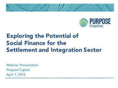Exploring the Potential of Social Finance for the Settlement and Integration Sector Webinar Presentation Purpose Capital April 7, 2016