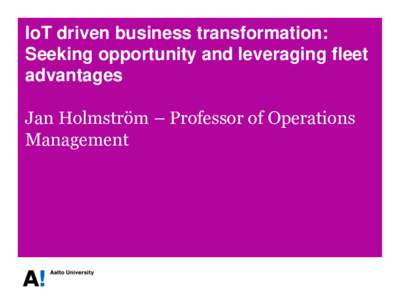 IoT driven business transformation: Seeking opportunity and leveraging fleet advantages Jan Holmström – Professor of Operations Management