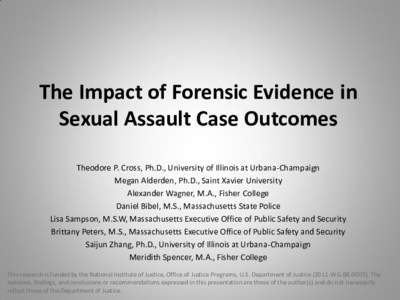 The Impact of Forensic Evidence in Sexual Assault Case Outcomes Theodore P. Cross, Ph.D., University of Illinois at Urbana-Champaign Megan Alderden, Ph.D., Saint Xavier University Alexander Wagner, M.A., Fisher College D