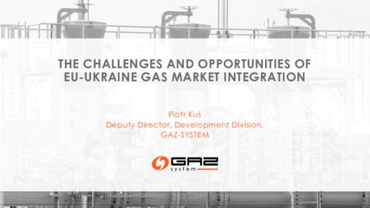 THE CHALLENGES AND OPPORTUNITIES OF EU-UKRAINE GAS MARKET INTEGRATION Piotr Kuś Deputy Director, Development Division, GAZ-SYSTEM