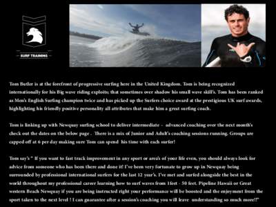 Tom Butler is at the forefront of progressive surﬁng here in the United Kingdom. Tom is being recognized internationally for his Big wave riding exploits; that sometimes over shadow his small wave skill’s. Tom has be