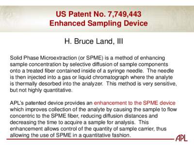 US Patent No. 7,749,443 Enhanced Sampling Device H. Bruce Land, III Solid Phase Microextraction (or SPME) is a method of enhancing sample concentration by selective diffusion of sample components onto a treated fiber con