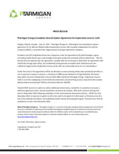 PRESS RELEASE Ptarmigan Energy Completes Second Option Agreement for Exploration Licence 1120 Calgary, Alberta, Canada – June 21, 2011: Ptarmigan Energy Inc. (Ptarmigan) has completed an option agreement for its Wester