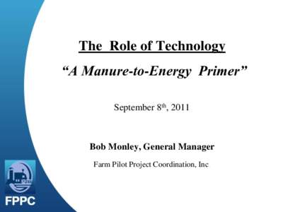 The Role of Technology “A Manure-to-Energy Primer” September 8th, 2011 Bob Monley, General Manager Farm Pilot Project Coordination, Inc.