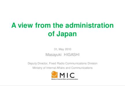 A view from the administration of Japan 31, May 2010 Masayuki HIGASHI Deputy Director, Fixed Radio Communications Division