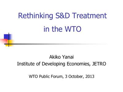 Rethinking S&D Treatment in the WTO Akiko Yanai Institute of Developing Economies, JETRO WTO Public Forum, 3 October, 2013