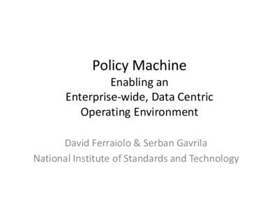 Policy Machine Enabling an Enterprise-wide, Data Centric Operating Environment David Ferraiolo & Serban Gavrila National Institute of Standards and Technology