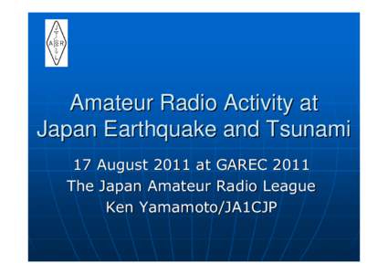 Amateur Radio Activity at Japan Earthquake and Tsunami 17 August 2011 at GAREC 2011 The Japan Amateur Radio League Ken Yamamoto/JA1CJP
