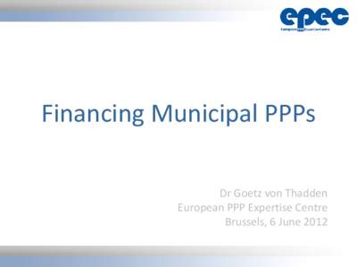 Financing Municipal PPPs Dr Goetz von Thadden European PPP Expertise Centre Brussels, 6 June 2012 •1