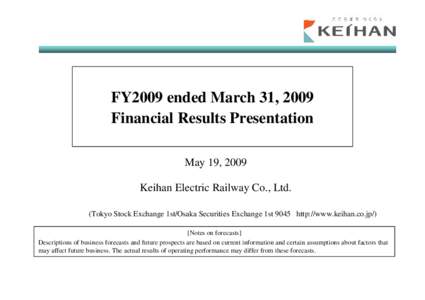 FY2009 ended March 31, 2009 Financial Results Presentation May 19, 2009 Keihan Electric Railway Co., Ltd. (Tokyo Stock Exchange 1st/Osaka Securities Exchange 1st 9045 http://www.keihan.co.jp/) [Notes on forecasts]