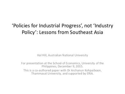‘Policies for Industrial Progress’, not ‘Industry Policy’: Lessons from Southeast Asia Hal Hill, Australian National University For presentation at the School of Economics, University of the Philippines, December
