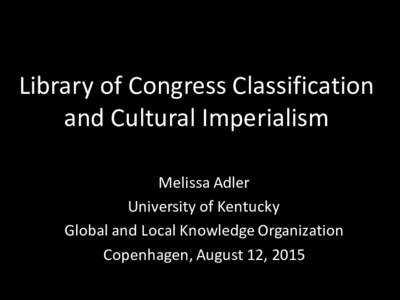 Library	
  of	
  Congress	
  Classification	
   and	
  Cultural	
  Imperialism Melissa	
  Adler University	
  of	
  Kentucky Global	
  and	
  Local	
  Knowledge	
  Organization Copenhagen,	
  August	
  12,