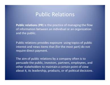 Public Relations Public relations (PR) is the practice of managing the flow of information between an individual or an organization and the public. Public relations provides exposure using topics of public interest and n