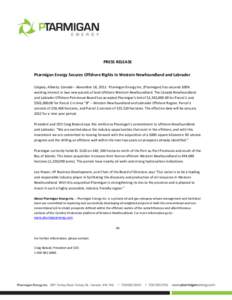 PRESS RELEASE Ptarmigan Energy Secures Offshore Rights in Western Newfoundland and Labrador Calgary, Alberta, Canada – November 18, 2011: Ptarmigan Energy Inc. (Ptarmigan) has secured 100% working interest in two new p