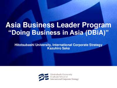 Asia Business Leader Program “Doing Business in Asia (DBiA)” Hitotsubashi University, International Corporate Strategy Kazuhiro Saka  What is “Doing Business in Asia (DBiA)”?