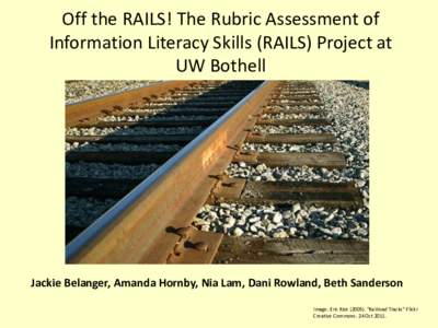 Off the RAILS! The Rubric Assessment of Information Literacy Skills (RAILS) Project at UW Bothell Jackie Belanger, Amanda Hornby, Nia Lam, Dani Rowland, Beth Sanderson Image: Eric Rice (2005). “Railroad Tracks” Flick
