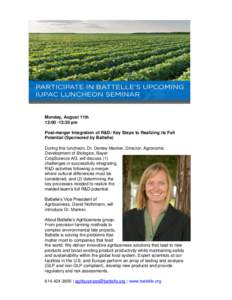 Monday, August 11th 12:00 -13:30 pm Post-merger Integration of R&D: Key Steps to Realizing its Full Potential (Sponsored by Battelle) During this luncheon, Dr. Denise Manker, Director, Agronomic Development of Biologics,
