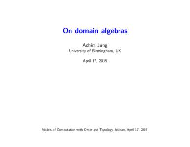 On domain algebras Achim Jung University of Birmingham, UK April 17, 2015  Models of Computation with Order and Topology, Isfahan, April 17, 2015