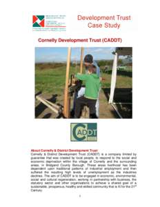 Cornelly Development Trust (CADDT)  About Cornelly & District Development Trust Cornelly & District Development Trust (CADDT) is a company limited by guarantee that was created by local people, to respond to the social a
