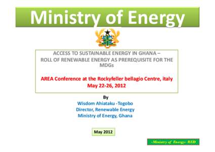 Ministry of Energy ACCESS TO SUSTAINABLE ENERGY IN GHANA – ROLL OF RENEWABLE ENERGY AS PREREQUISITE FOR THE MDGs AREA Conference at the Rockyfeller bellagio Centre, italy May[removed], 2012