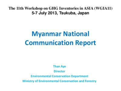 The 11th Workshop on GHG Inventories in ASIA (WGIA11) 5-7 July 2013, Tsukuba, Japan Myanmar National Communication Report Than Aye