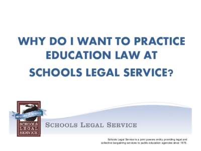 WHY DO I WANT TO PRACTICE EDUCATION LAW AT SCHOOLS LEGAL SERVICE? Schools Legal Service is a joint powers entity providing legal and collective bargaining services to public education agencies since 1976.