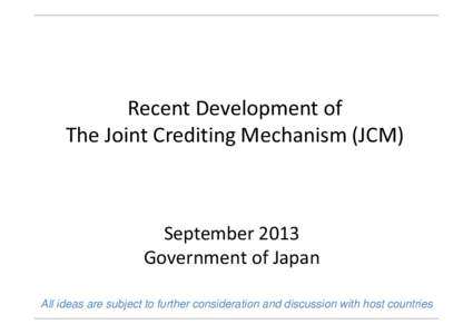 Recent Development of The Joint Crediting Mechanism (JCM) September 2013 Government of Japan All ideas are subject to further consideration and discussion with host countries