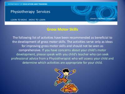 Physiotherapy Services LEARN TO MOVE . MOVE TO LEARN Gross Motor Skills The following list of activities have been recommended as beneficial to the development of gross motor skills. The activities serve only as ideas