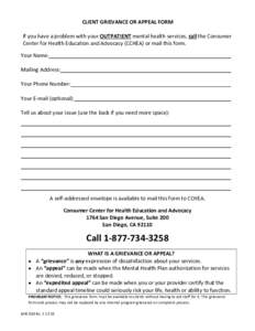 CLIENT GRIEVANCE OR APPEAL FORM If you have a problem with your OUTPATIENT mental health services, call the Consumer Center for Health Education and Advocacy (CCHEA) or mail this form. Your Name: Mailing Address: Your Ph