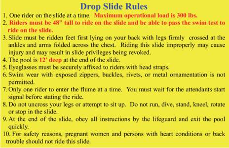 Drop Slide Rules 1. One rider on the slide at a time. Maximum operational load is 300 lbs. 2. Riders must be 48” tall to ride on the slide and be able to pass the swim test to ride on the slide. 3. Slide must be ridden