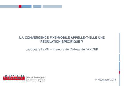 LA CONVERGENCE FIXE-MOBILE APPELLE-T-ELLE UNE RÉGULATION SPÉCIFIQUE ? Jacques STERN – membre du Collège de l’ARCEP 1er décembre 2015