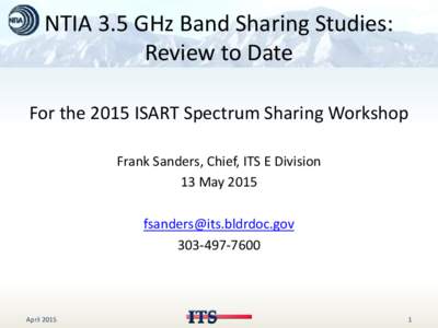 NTIA 3.5 GHz Band Sharing Studies: Review to Date For the 2015 ISART Spectrum Sharing Workshop Frank Sanders, Chief, ITS E Division 13 May 2015 