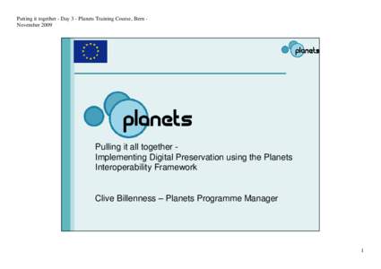 Putting it together - Day 3 - Planets Training Course, Bern NovemberPulling it all together Implementing Digital Preservation using the Planets Interoperability Framework  Clive Billenness – Planets Programme Ma